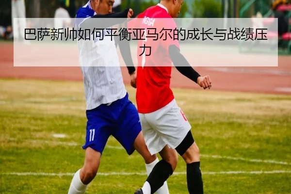 巴萨新帅如何平衡亚马尔的成长与战绩压力